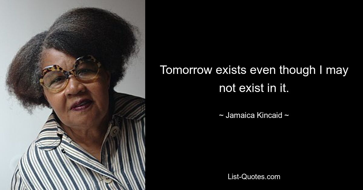 Tomorrow exists even though I may not exist in it. — © Jamaica Kincaid