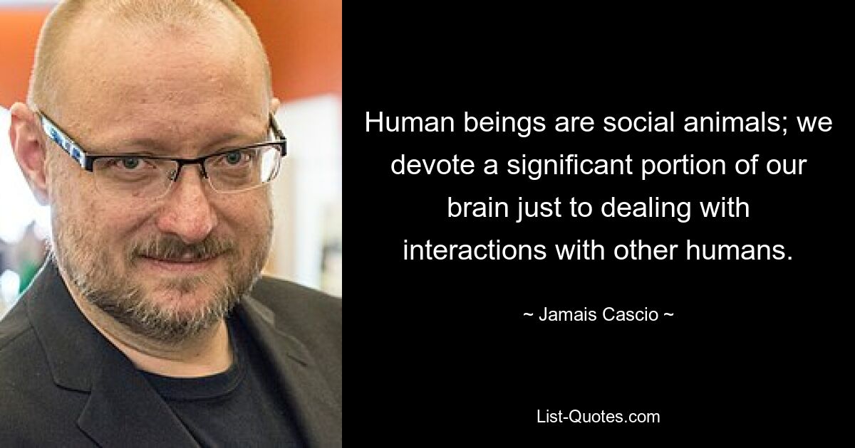 Human beings are social animals; we devote a significant portion of our brain just to dealing with interactions with other humans. — © Jamais Cascio