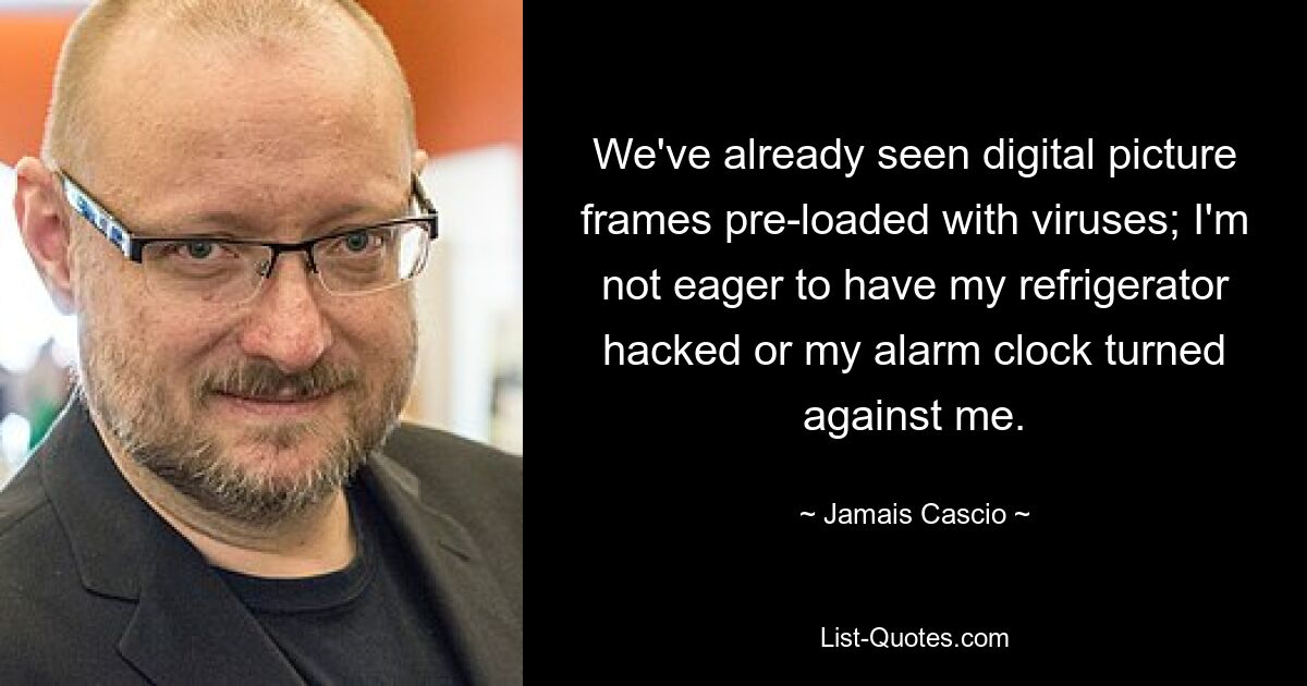 We've already seen digital picture frames pre-loaded with viruses; I'm not eager to have my refrigerator hacked or my alarm clock turned against me. — © Jamais Cascio