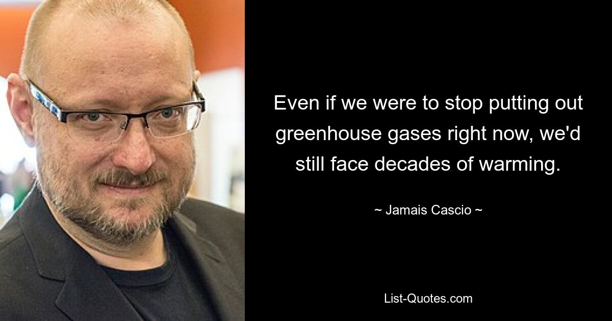 Even if we were to stop putting out greenhouse gases right now, we'd still face decades of warming. — © Jamais Cascio