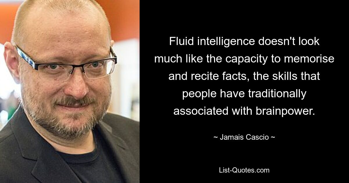 Fluid intelligence doesn't look much like the capacity to memorise and recite facts, the skills that people have traditionally associated with brainpower. — © Jamais Cascio