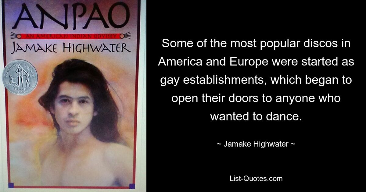 Some of the most popular discos in America and Europe were started as gay establishments, which began to open their doors to anyone who wanted to dance. — © Jamake Highwater