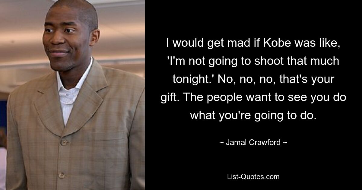 I would get mad if Kobe was like, 'I'm not going to shoot that much tonight.' No, no, no, that's your gift. The people want to see you do what you're going to do. — © Jamal Crawford