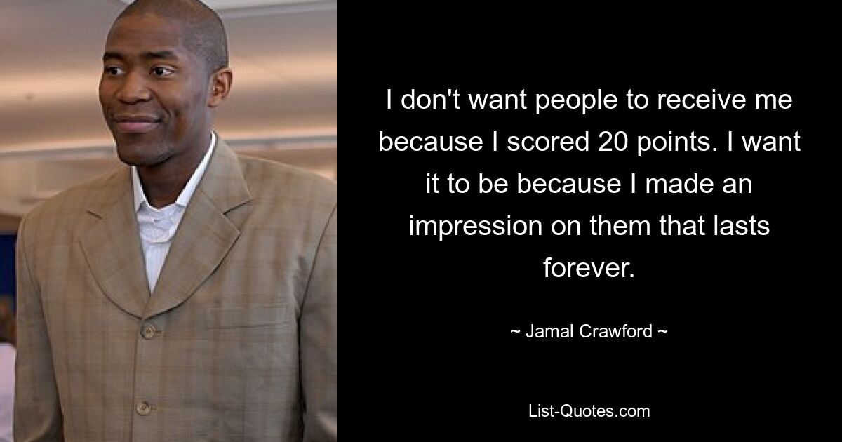 I don't want people to receive me because I scored 20 points. I want it to be because I made an impression on them that lasts forever. — © Jamal Crawford