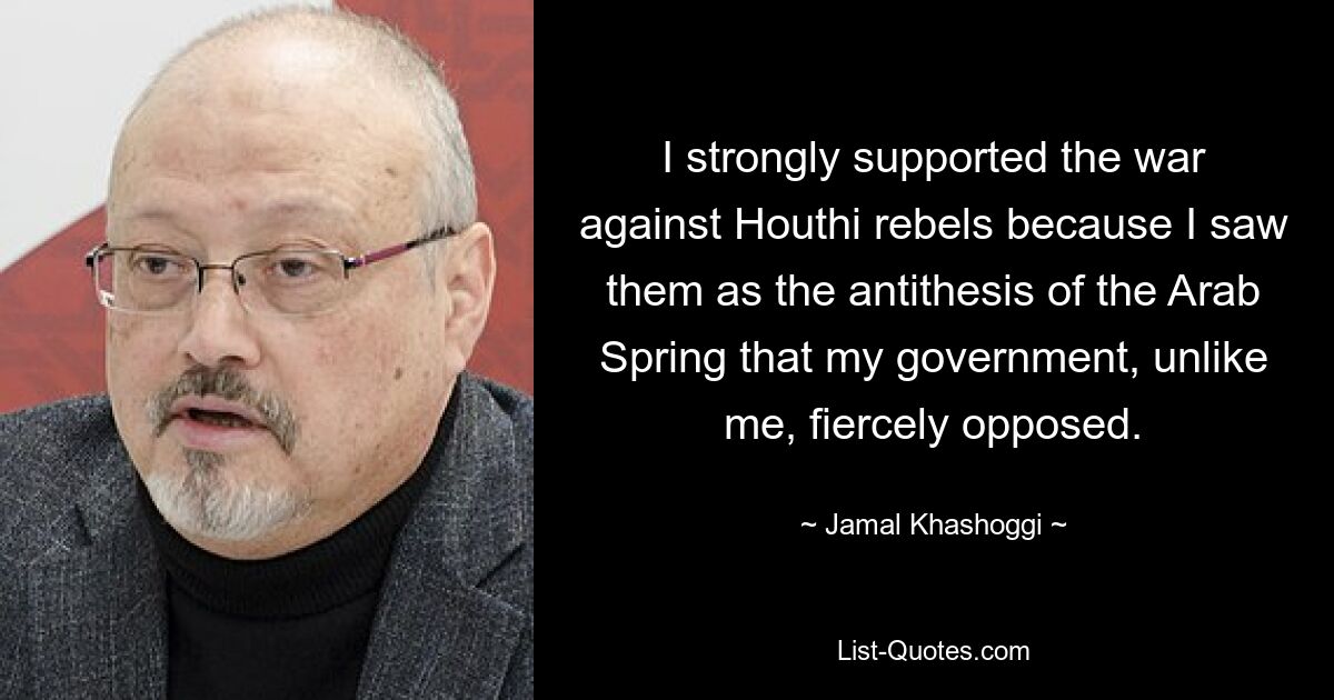 I strongly supported the war against Houthi rebels because I saw them as the antithesis of the Arab Spring that my government, unlike me, fiercely opposed. — © Jamal Khashoggi