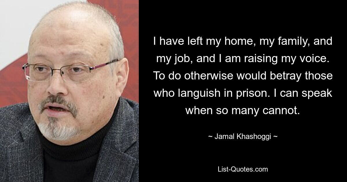 I have left my home, my family, and my job, and I am raising my voice. To do otherwise would betray those who languish in prison. I can speak when so many cannot. — © Jamal Khashoggi