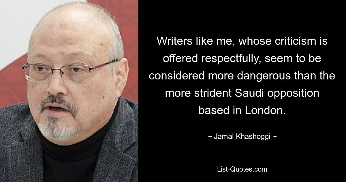 Writers like me, whose criticism is offered respectfully, seem to be considered more dangerous than the more strident Saudi opposition based in London. — © Jamal Khashoggi