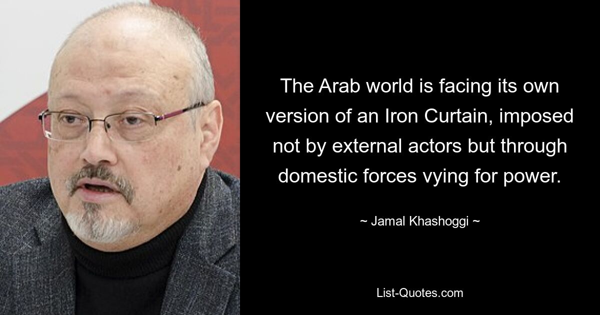 The Arab world is facing its own version of an Iron Curtain, imposed not by external actors but through domestic forces vying for power. — © Jamal Khashoggi