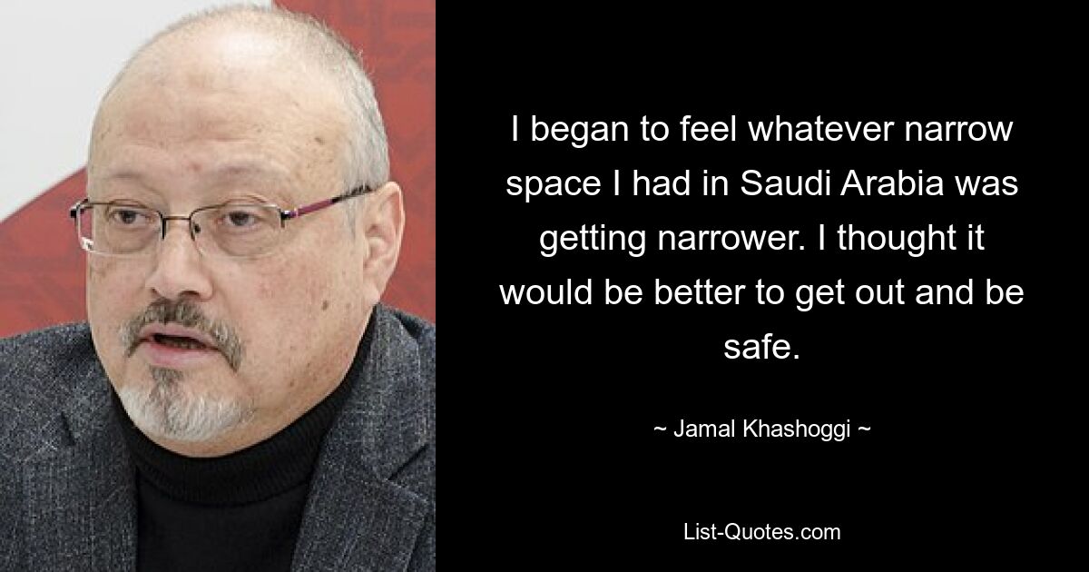 I began to feel whatever narrow space I had in Saudi Arabia was getting narrower. I thought it would be better to get out and be safe. — © Jamal Khashoggi