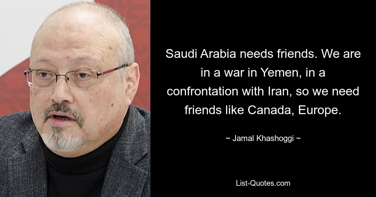 Saudi Arabia needs friends. We are in a war in Yemen, in a confrontation with Iran, so we need friends like Canada, Europe. — © Jamal Khashoggi