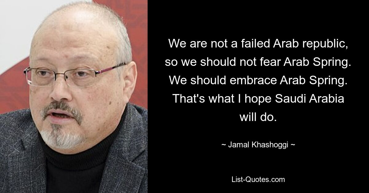 We are not a failed Arab republic, so we should not fear Arab Spring. We should embrace Arab Spring. That's what I hope Saudi Arabia will do. — © Jamal Khashoggi