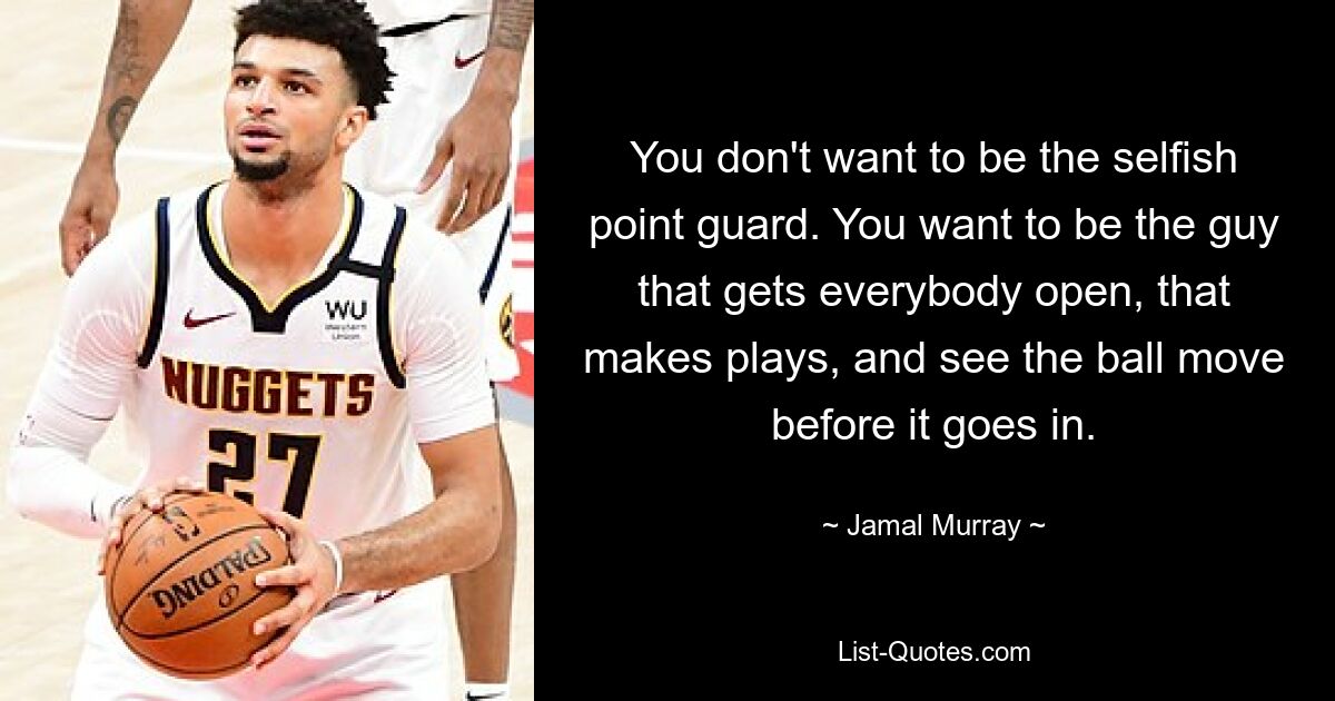 You don't want to be the selfish point guard. You want to be the guy that gets everybody open, that makes plays, and see the ball move before it goes in. — © Jamal Murray