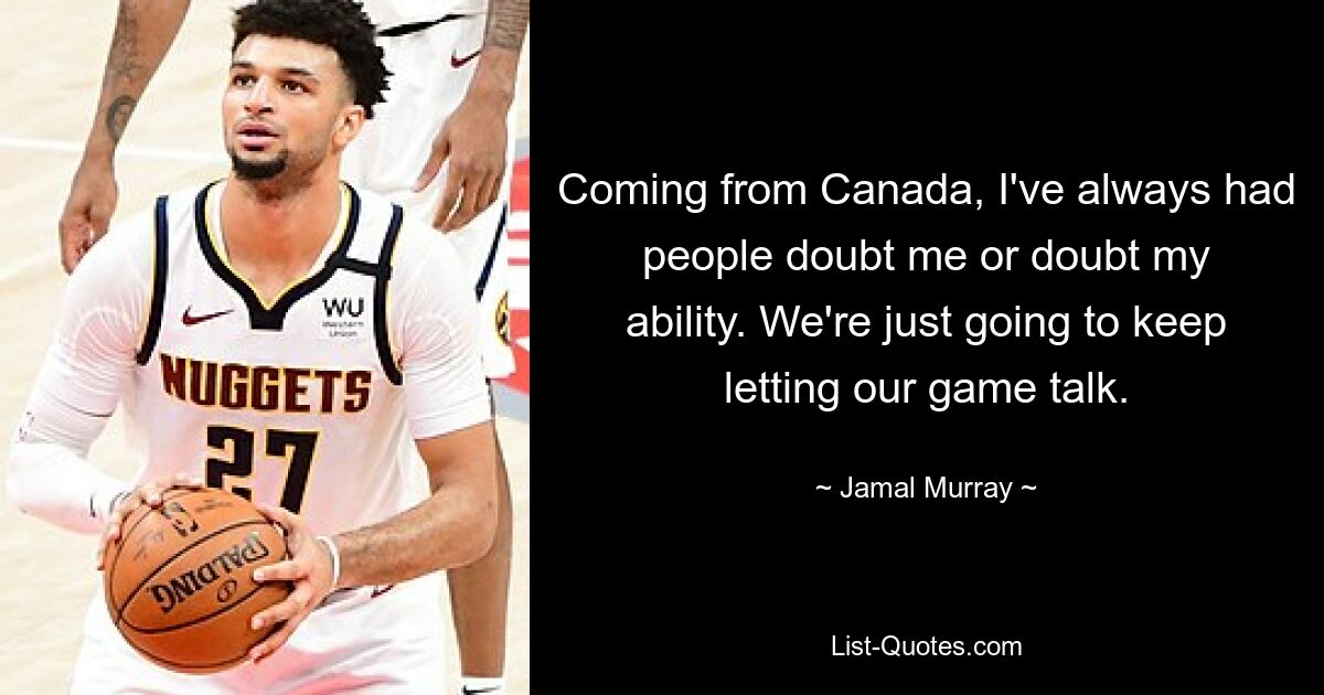 Coming from Canada, I've always had people doubt me or doubt my ability. We're just going to keep letting our game talk. — © Jamal Murray