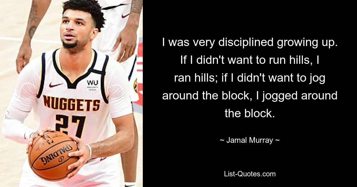 I was very disciplined growing up. If I didn't want to run hills, I ran hills; if I didn't want to jog around the block, I jogged around the block. — © Jamal Murray