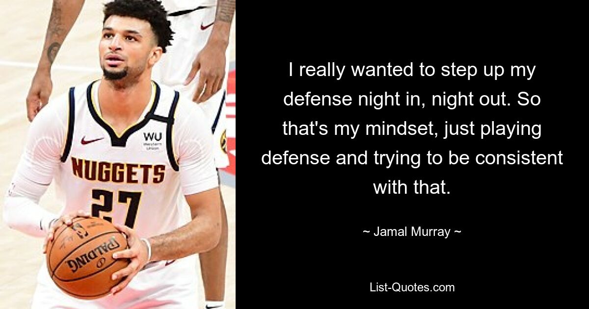 I really wanted to step up my defense night in, night out. So that's my mindset, just playing defense and trying to be consistent with that. — © Jamal Murray