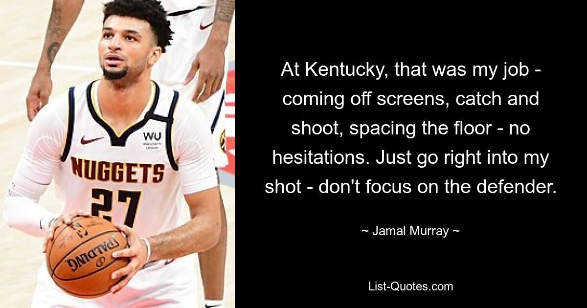 At Kentucky, that was my job - coming off screens, catch and shoot, spacing the floor - no hesitations. Just go right into my shot - don't focus on the defender. — © Jamal Murray