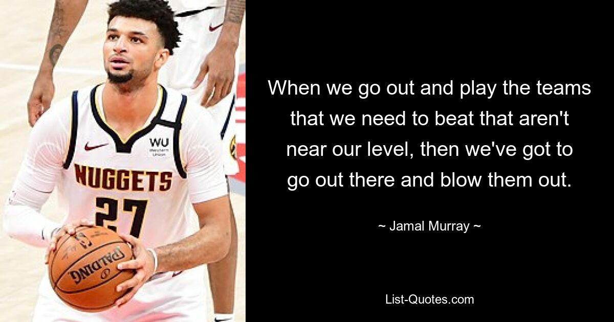 When we go out and play the teams that we need to beat that aren't near our level, then we've got to go out there and blow them out. — © Jamal Murray