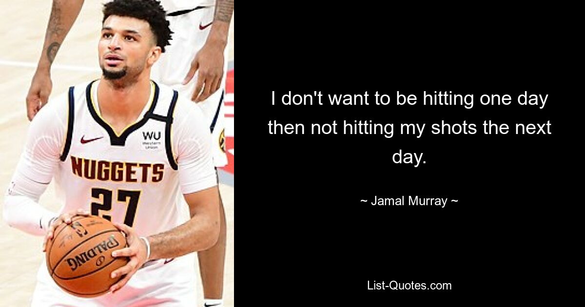 I don't want to be hitting one day then not hitting my shots the next day. — © Jamal Murray