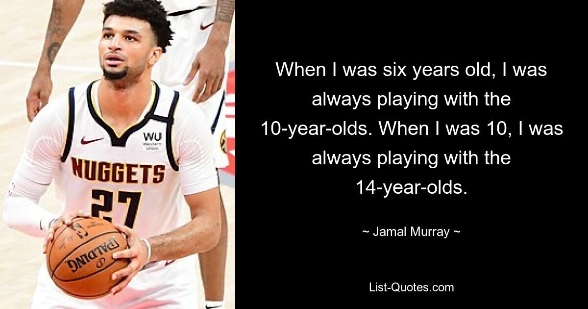 When I was six years old, I was always playing with the 10-year-olds. When I was 10, I was always playing with the 14-year-olds. — © Jamal Murray