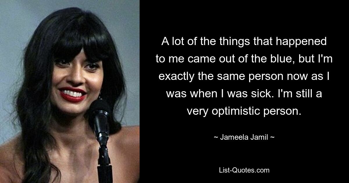 Vieles, was mir passiert ist, kam aus heiterem Himmel, aber ich bin jetzt genau derselbe Mensch wie zu der Zeit, als ich krank war. Ich bin immer noch ein sehr optimistischer Mensch. — © Jameela Jamil