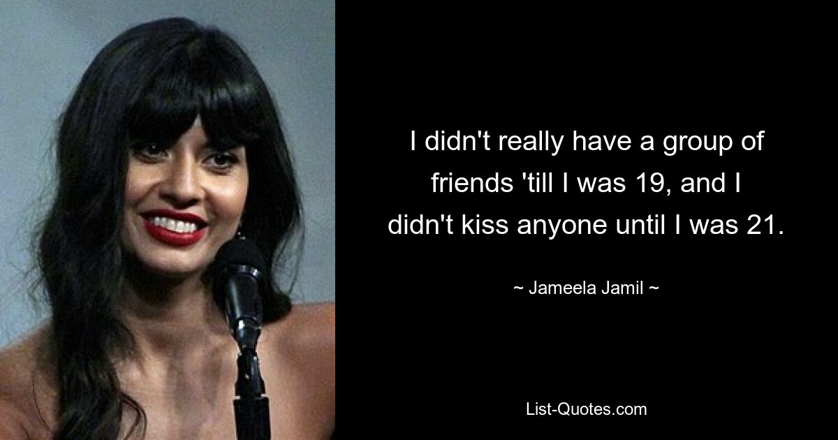 I didn't really have a group of friends 'till I was 19, and I didn't kiss anyone until I was 21. — © Jameela Jamil