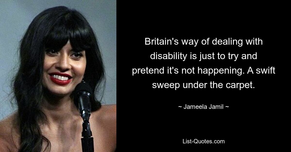 Britain's way of dealing with disability is just to try and pretend it's not happening. A swift sweep under the carpet. — © Jameela Jamil