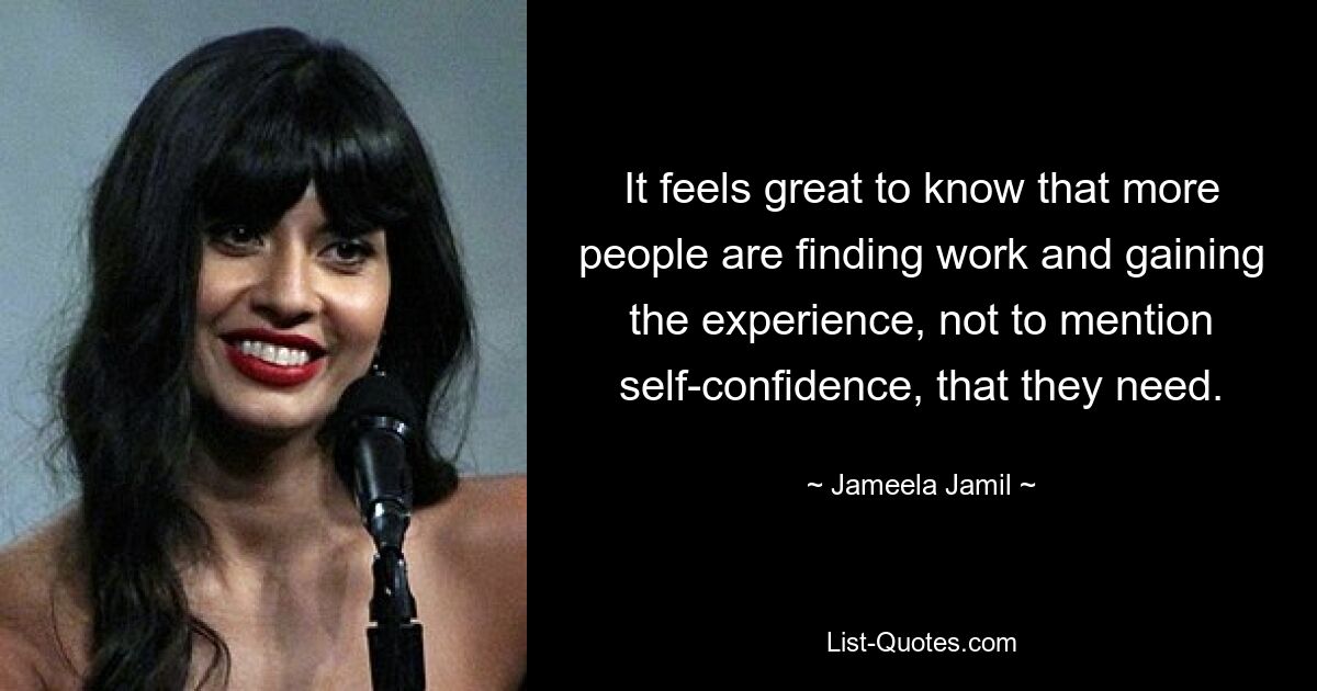 It feels great to know that more people are finding work and gaining the experience, not to mention self-confidence, that they need. — © Jameela Jamil