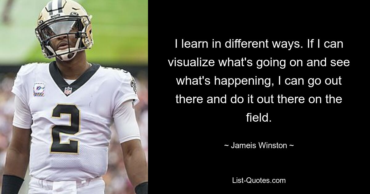 I learn in different ways. If I can visualize what's going on and see what's happening, I can go out there and do it out there on the field. — © Jameis Winston