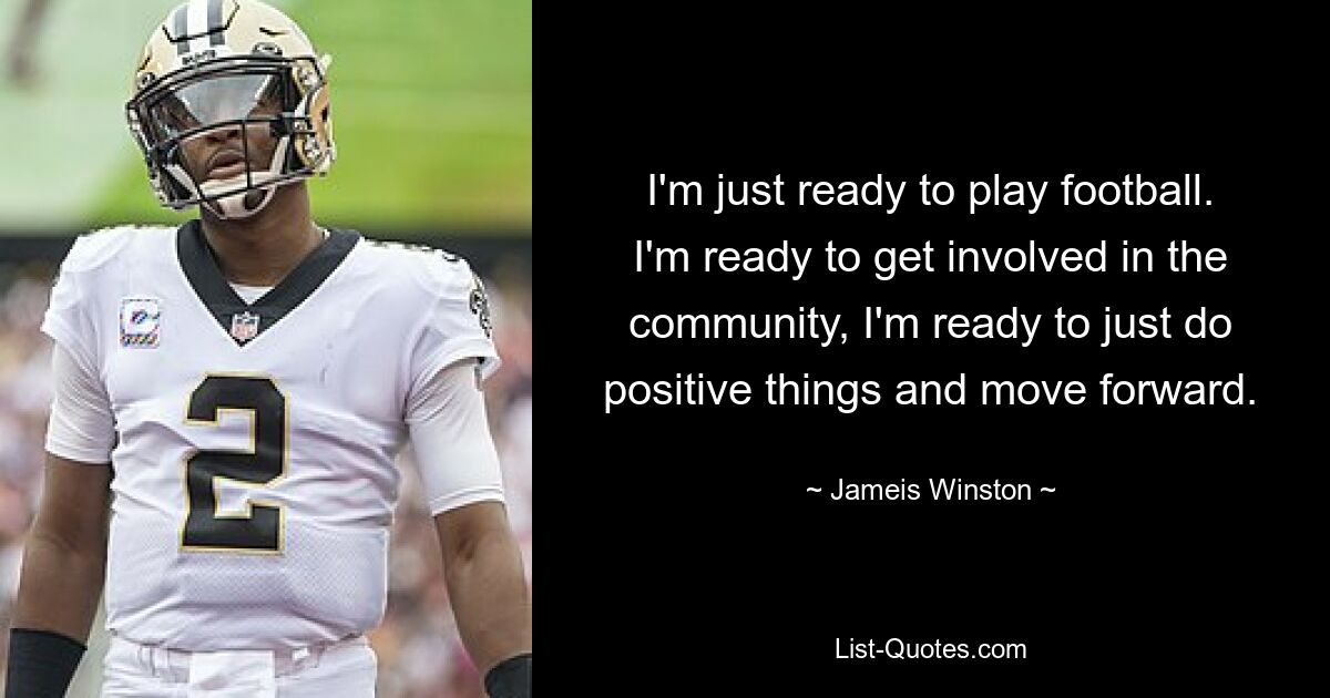 I'm just ready to play football. I'm ready to get involved in the community, I'm ready to just do positive things and move forward. — © Jameis Winston