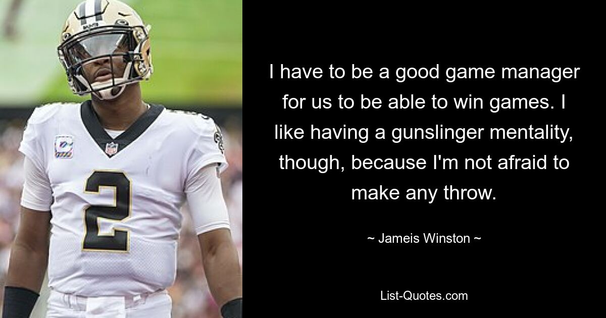 I have to be a good game manager for us to be able to win games. I like having a gunslinger mentality, though, because I'm not afraid to make any throw. — © Jameis Winston