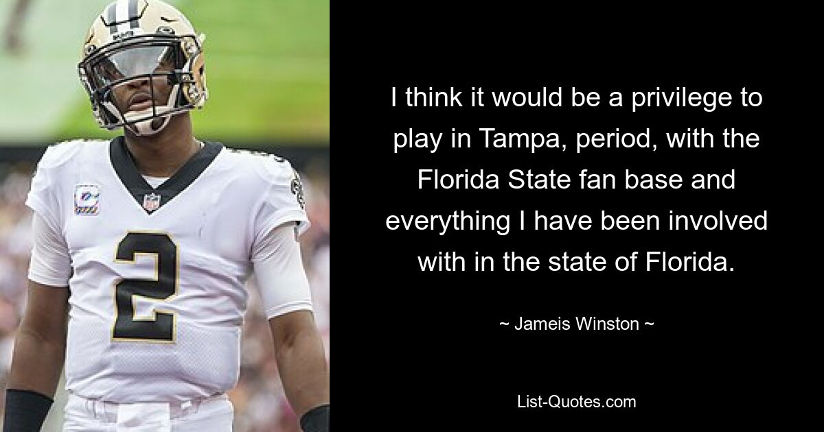 I think it would be a privilege to play in Tampa, period, with the Florida State fan base and everything I have been involved with in the state of Florida. — © Jameis Winston