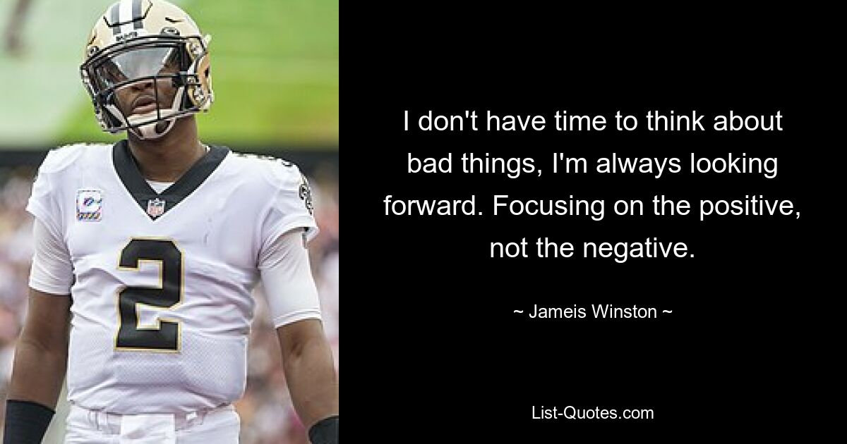 I don't have time to think about bad things, I'm always looking forward. Focusing on the positive, not the negative. — © Jameis Winston