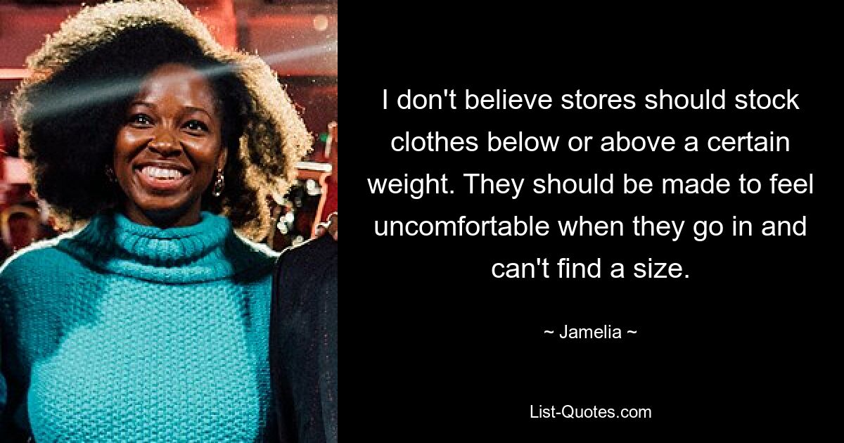 I don't believe stores should stock clothes below or above a certain weight. They should be made to feel uncomfortable when they go in and can't find a size. — © Jamelia