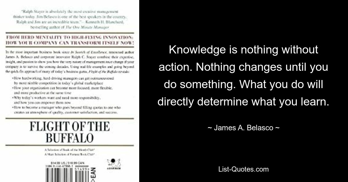 Knowledge is nothing without action. Nothing changes until you do something. What you do will directly determine what you learn. — © James A. Belasco