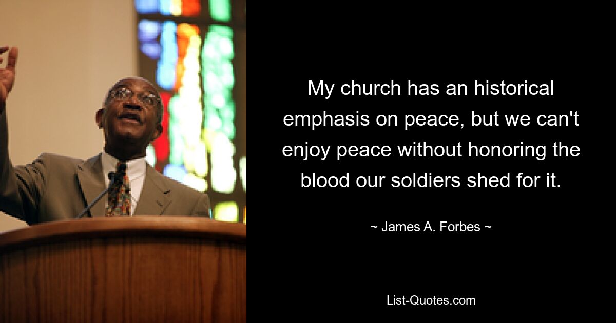 My church has an historical emphasis on peace, but we can't enjoy peace without honoring the blood our soldiers shed for it. — © James A. Forbes