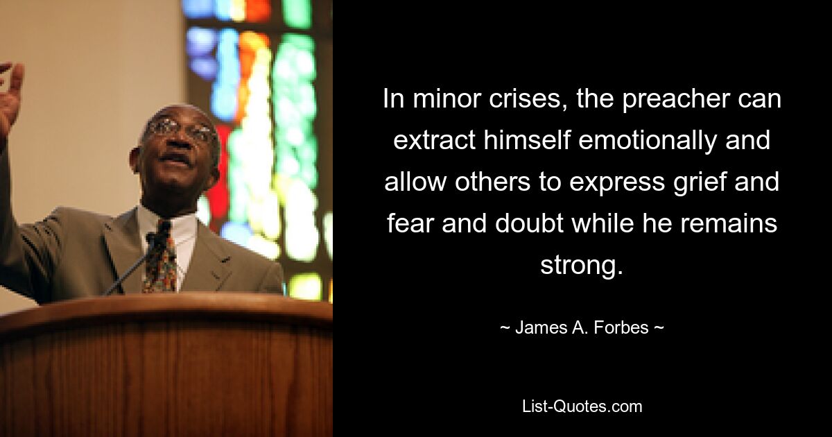 In minor crises, the preacher can extract himself emotionally and allow others to express grief and fear and doubt while he remains strong. — © James A. Forbes