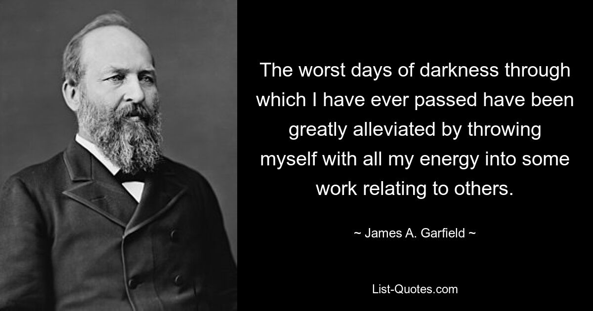 The worst days of darkness through which I have ever passed have been greatly alleviated by throwing myself with all my energy into some work relating to others. — © James A. Garfield