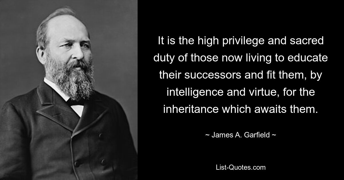 It is the high privilege and sacred duty of those now living to educate their successors and fit them, by intelligence and virtue, for the inheritance which awaits them. — © James A. Garfield