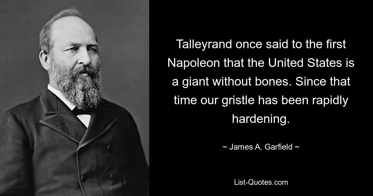 Talleyrand once said to the first Napoleon that the United States is a giant without bones. Since that time our gristle has been rapidly hardening. — © James A. Garfield