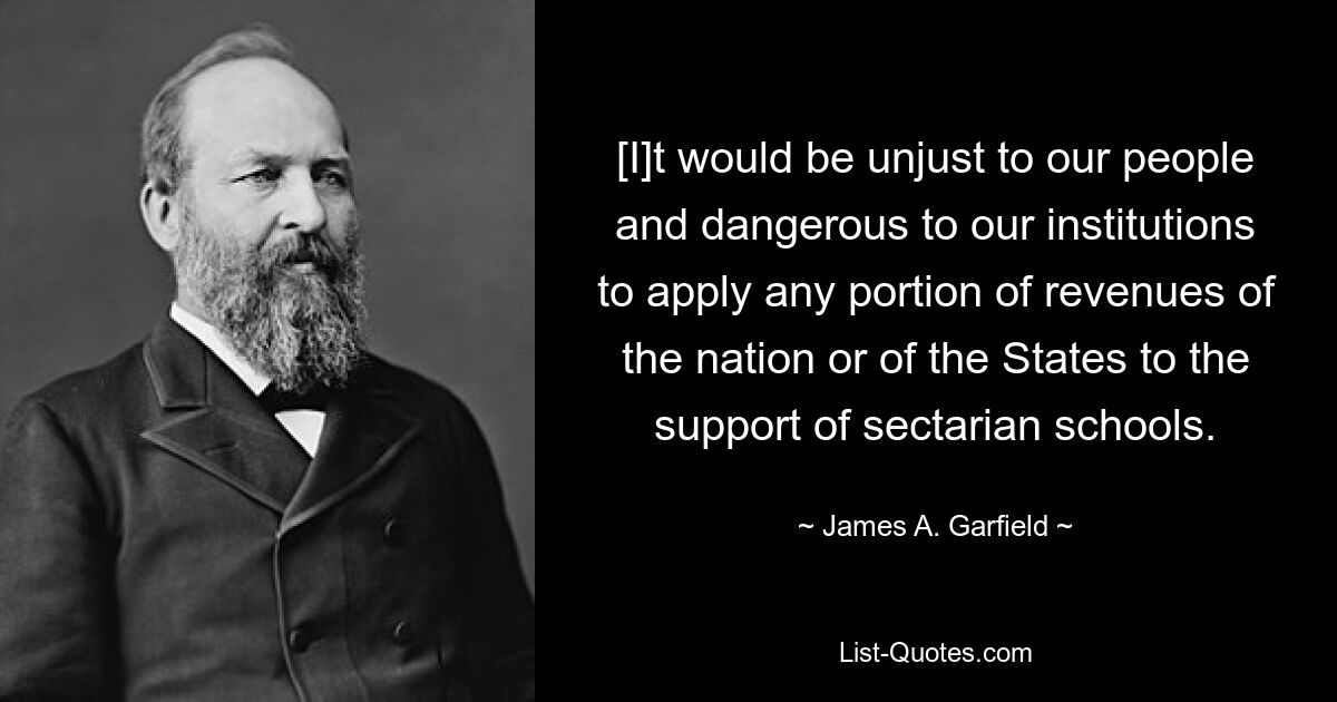 [I]t would be unjust to our people and dangerous to our institutions to apply any portion of revenues of the nation or of the States to the support of sectarian schools. — © James A. Garfield