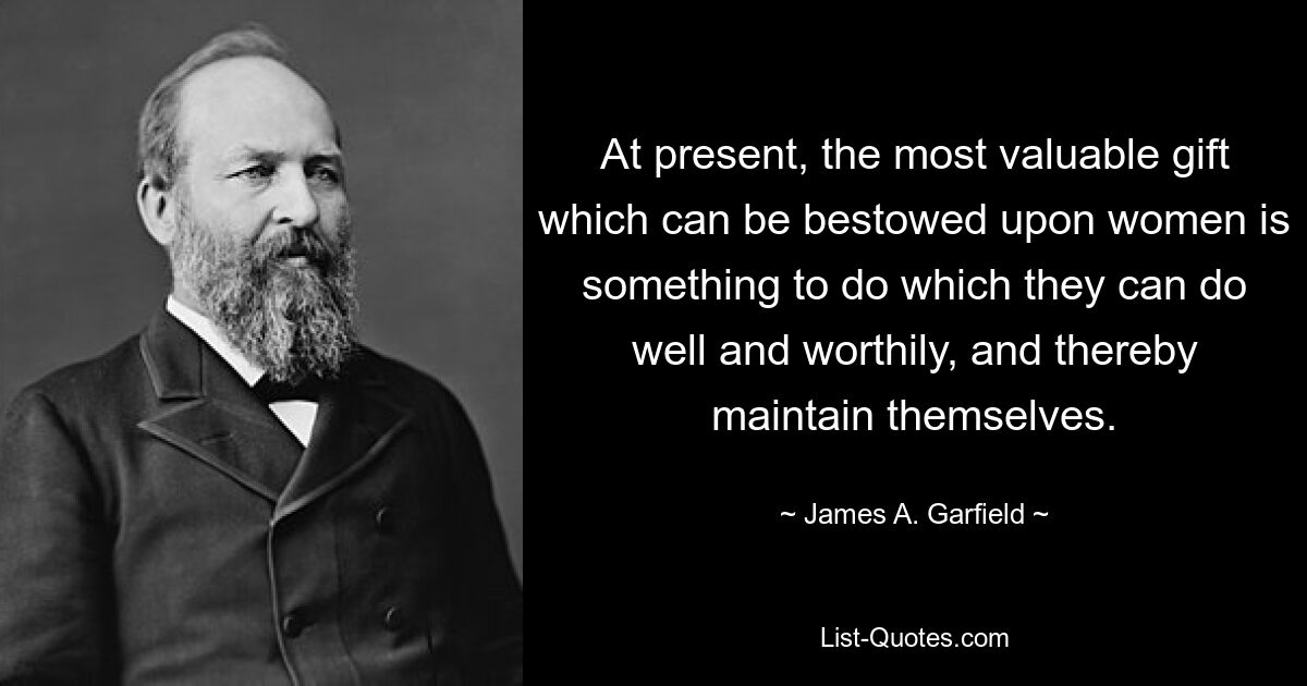 At present, the most valuable gift which can be bestowed upon women is something to do which they can do well and worthily, and thereby maintain themselves. — © James A. Garfield