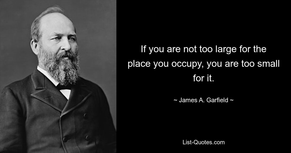 If you are not too large for the place you occupy, you are too small for it. — © James A. Garfield