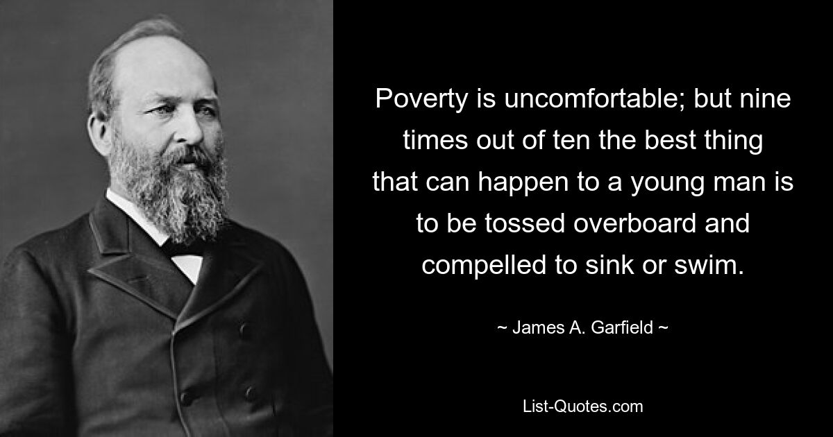 Poverty is uncomfortable; but nine times out of ten the best thing that can happen to a young man is to be tossed overboard and compelled to sink or swim. — © James A. Garfield