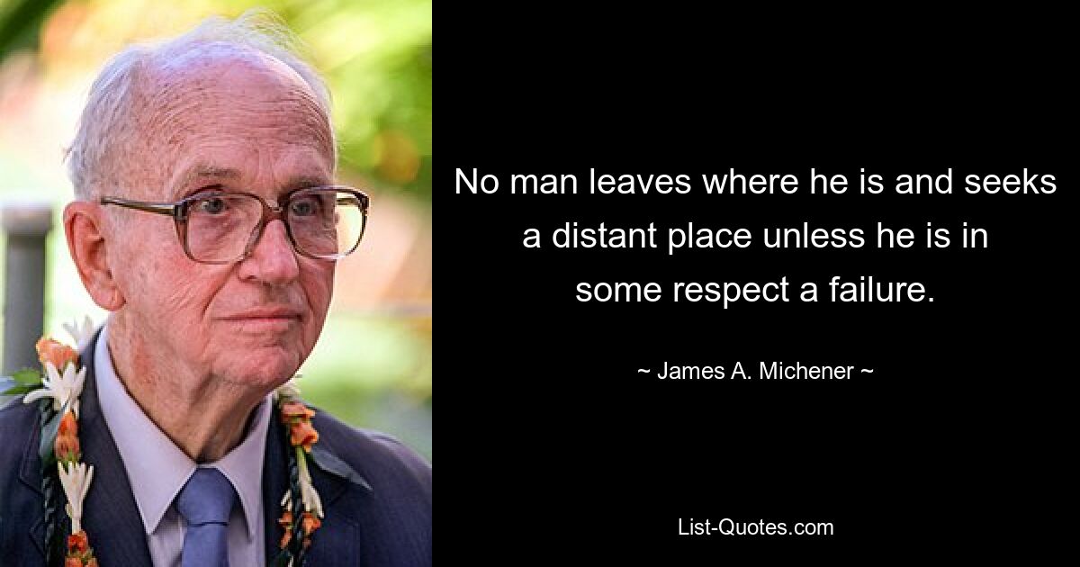 No man leaves where he is and seeks a distant place unless he is in some respect a failure. — © James A. Michener