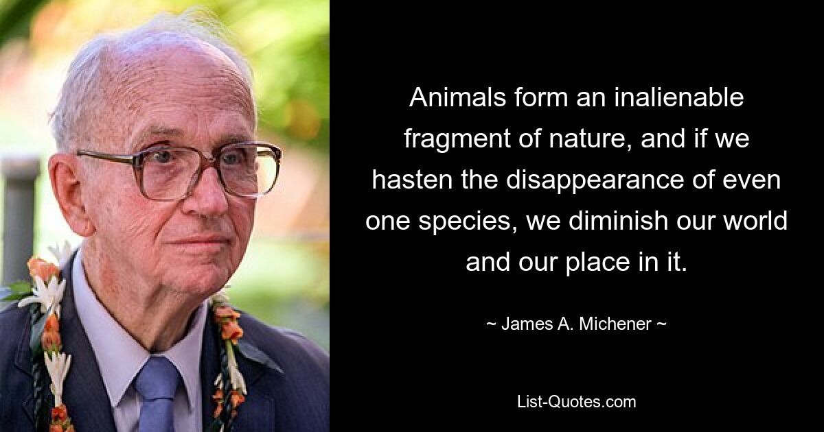 Animals form an inalienable fragment of nature, and if we hasten the disappearance of even one species, we diminish our world and our place in it. — © James A. Michener