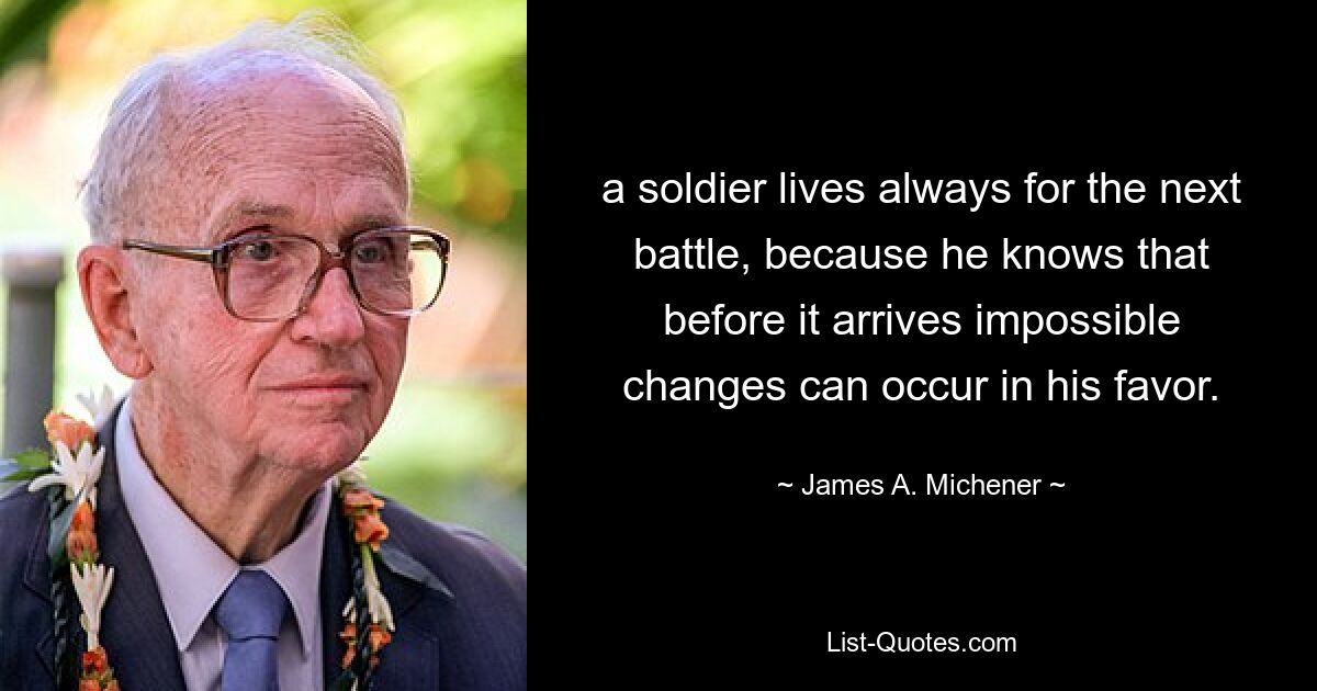 a soldier lives always for the next battle, because he knows that before it arrives impossible changes can occur in his favor. — © James A. Michener