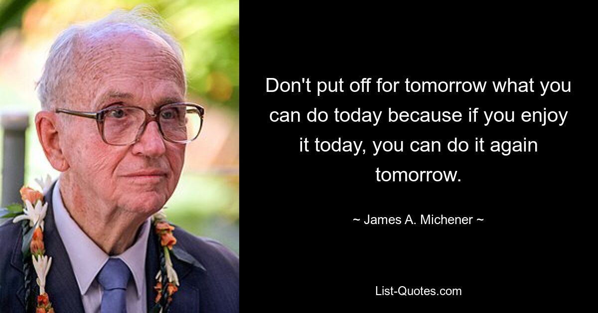 Don't put off for tomorrow what you can do today because if you enjoy it today, you can do it again tomorrow. — © James A. Michener