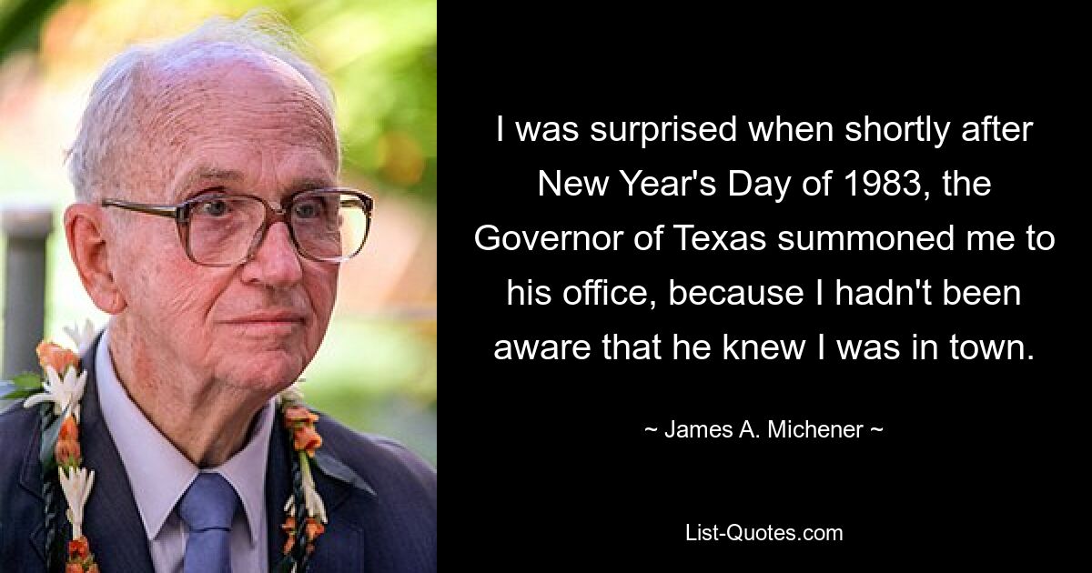 I was surprised when shortly after New Year's Day of 1983, the Governor of Texas summoned me to his office, because I hadn't been aware that he knew I was in town. — © James A. Michener