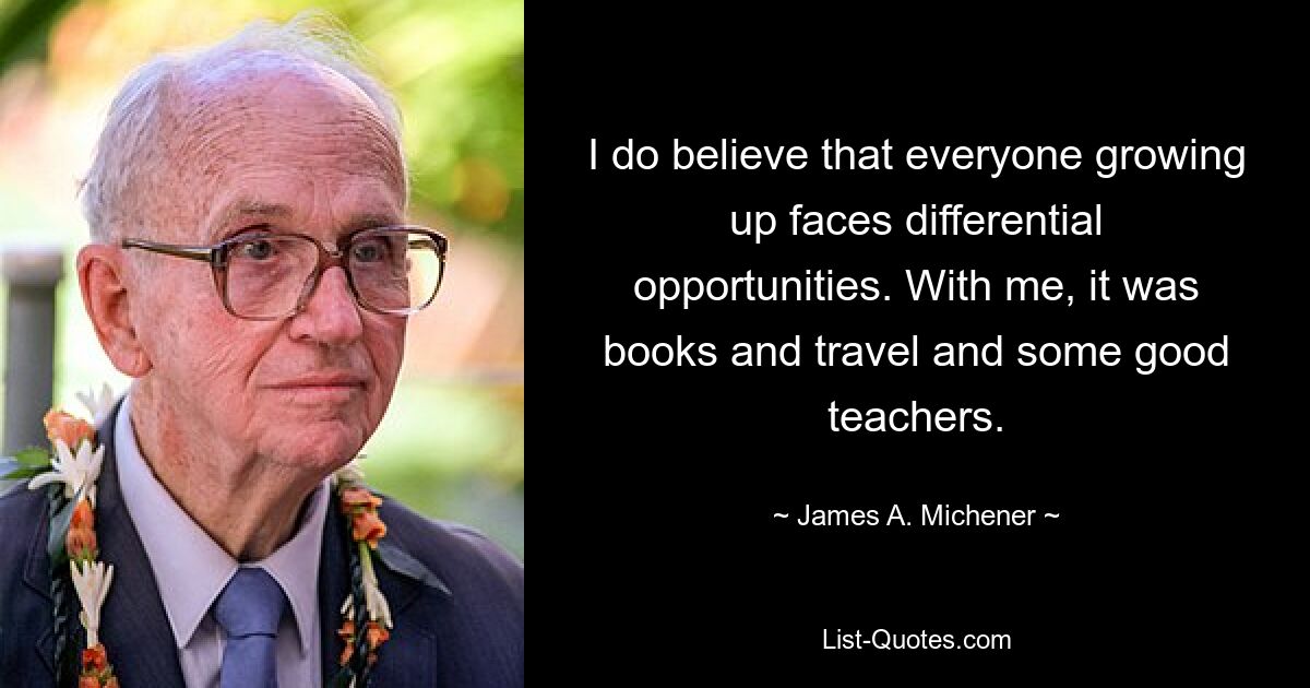 I do believe that everyone growing up faces differential opportunities. With me, it was books and travel and some good teachers. — © James A. Michener