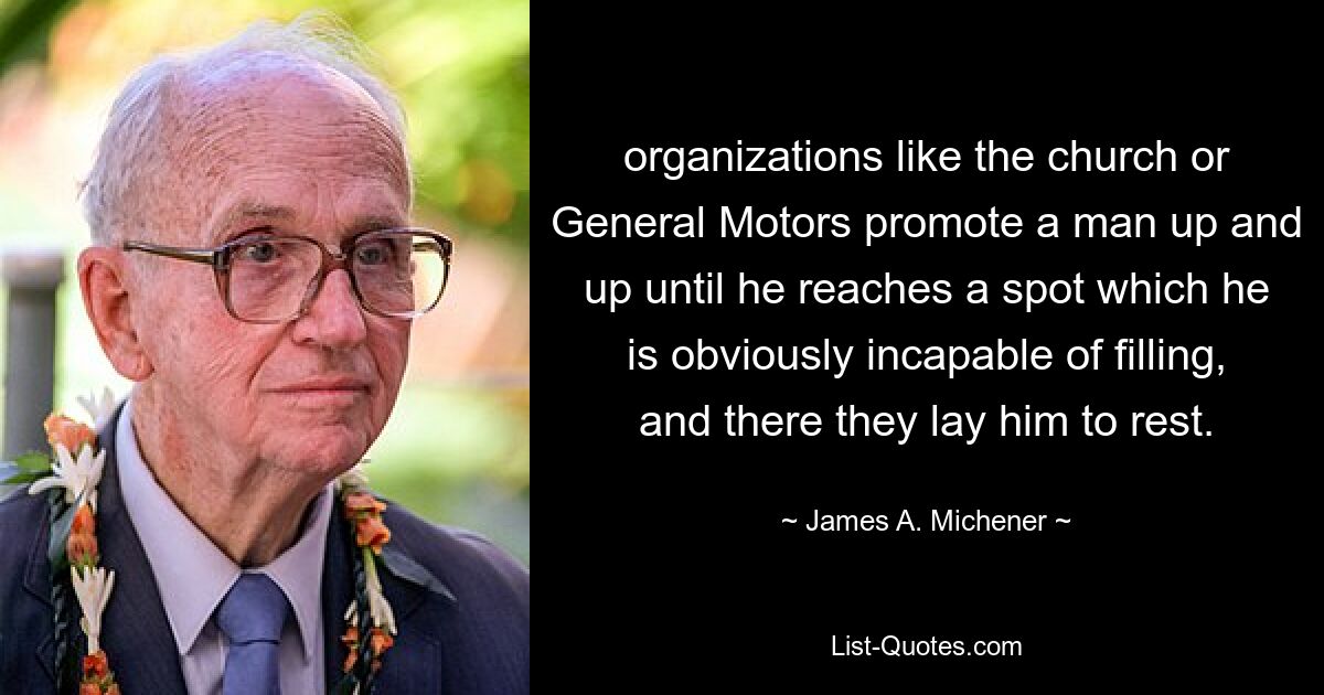 organizations like the church or General Motors promote a man up and up until he reaches a spot which he is obviously incapable of filling, and there they lay him to rest. — © James A. Michener